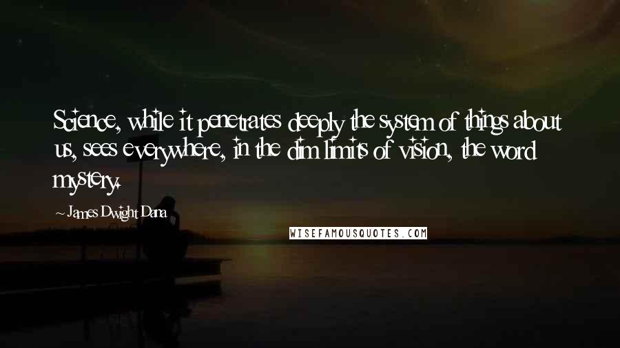 James Dwight Dana Quotes: Science, while it penetrates deeply the system of things about us, sees everywhere, in the dim limits of vision, the word mystery.