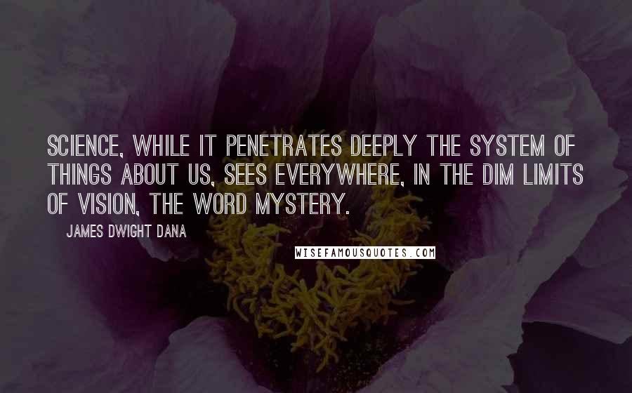 James Dwight Dana Quotes: Science, while it penetrates deeply the system of things about us, sees everywhere, in the dim limits of vision, the word mystery.