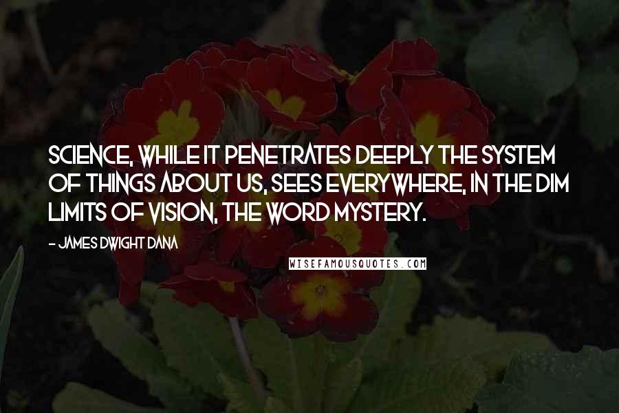 James Dwight Dana Quotes: Science, while it penetrates deeply the system of things about us, sees everywhere, in the dim limits of vision, the word mystery.