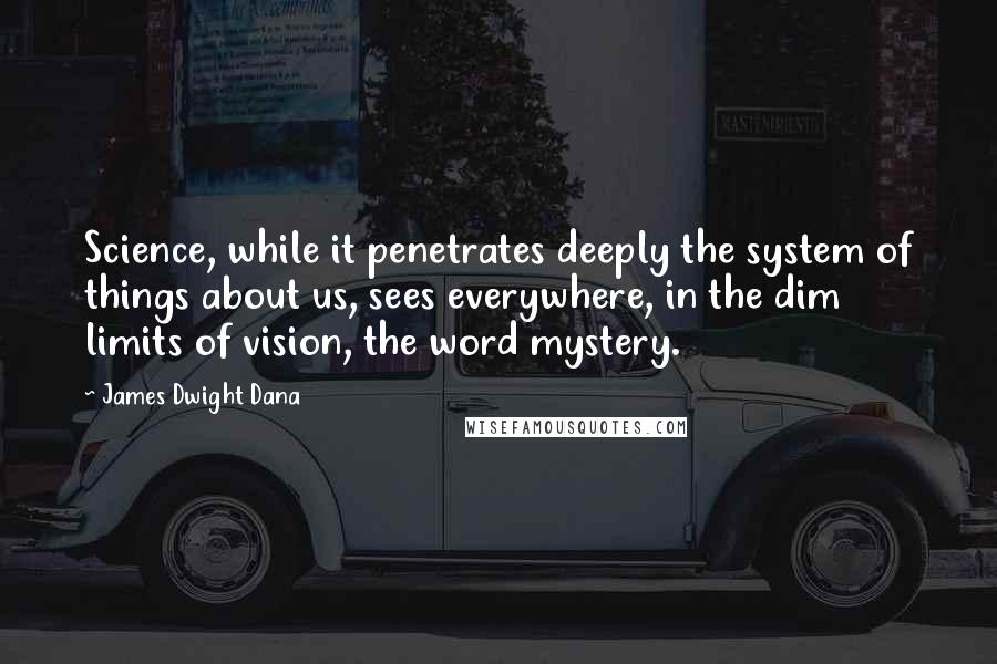 James Dwight Dana Quotes: Science, while it penetrates deeply the system of things about us, sees everywhere, in the dim limits of vision, the word mystery.