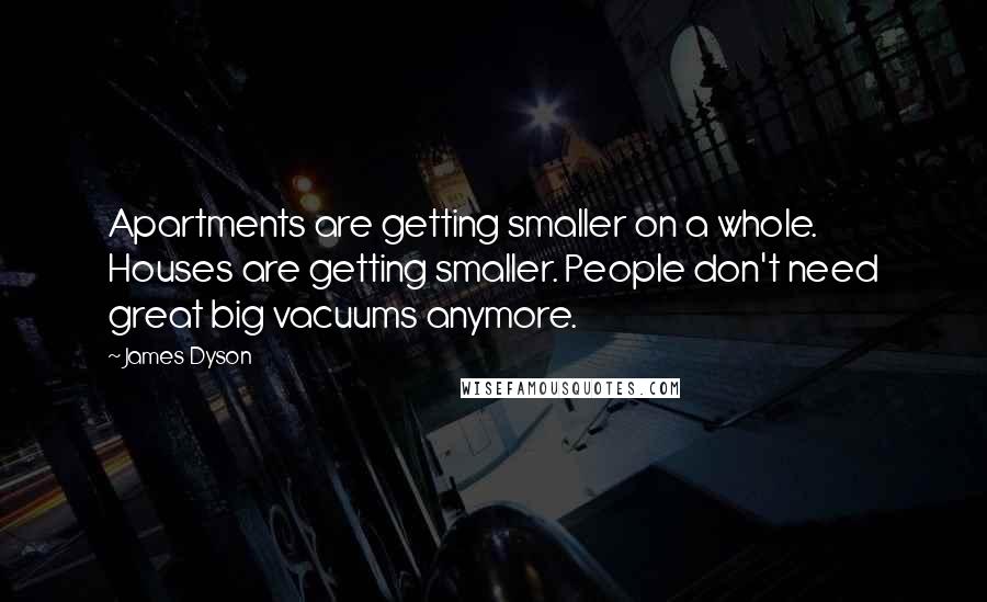 James Dyson Quotes: Apartments are getting smaller on a whole. Houses are getting smaller. People don't need great big vacuums anymore.