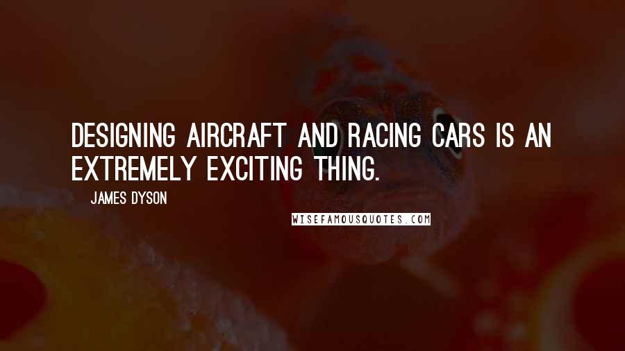 James Dyson Quotes: Designing aircraft and racing cars is an extremely exciting thing.