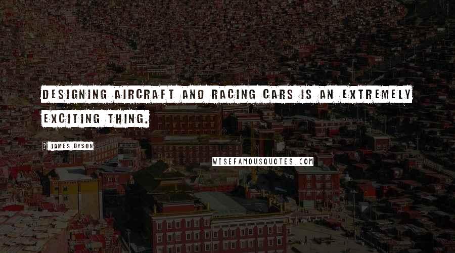 James Dyson Quotes: Designing aircraft and racing cars is an extremely exciting thing.