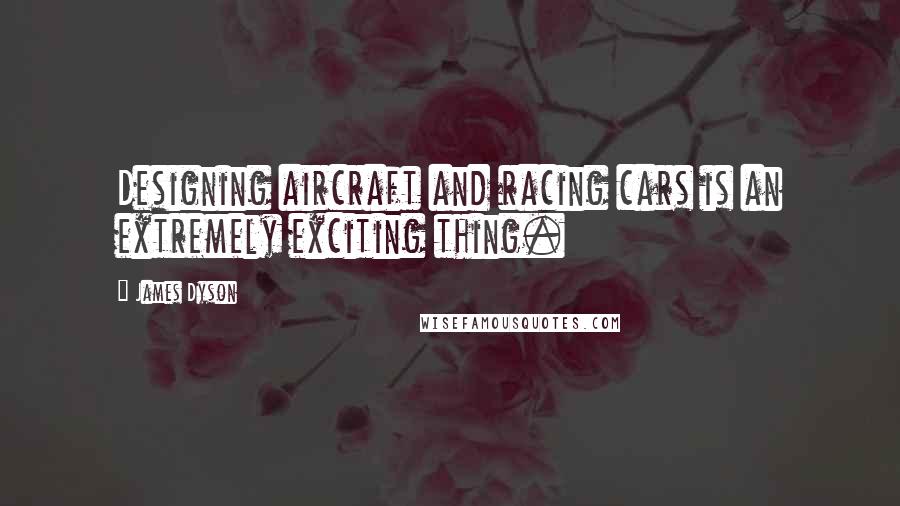 James Dyson Quotes: Designing aircraft and racing cars is an extremely exciting thing.