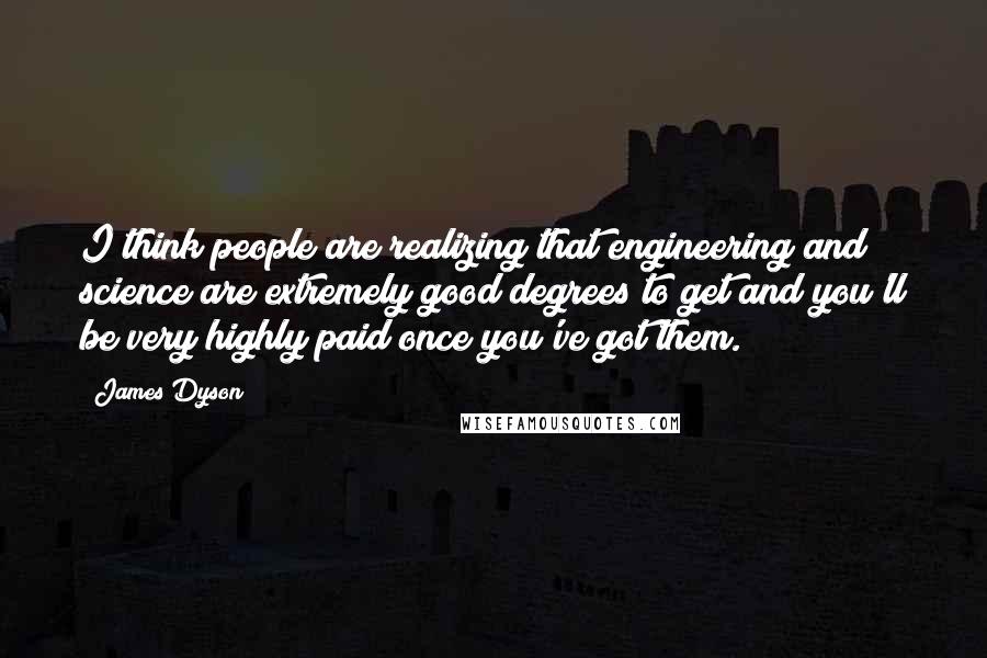 James Dyson Quotes: I think people are realizing that engineering and science are extremely good degrees to get and you'll be very highly paid once you've got them.