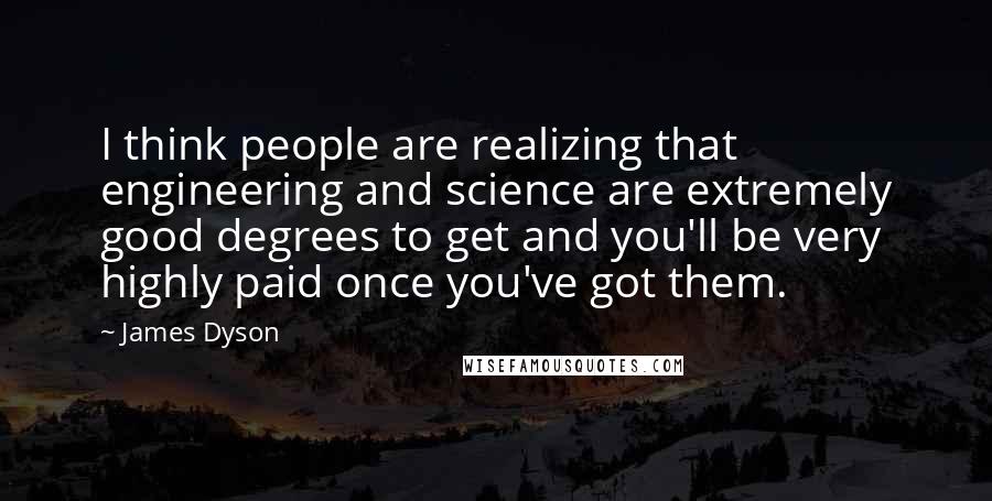 James Dyson Quotes: I think people are realizing that engineering and science are extremely good degrees to get and you'll be very highly paid once you've got them.