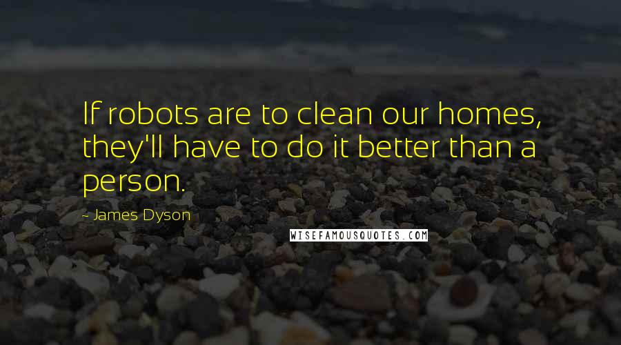 James Dyson Quotes: If robots are to clean our homes, they'll have to do it better than a person.