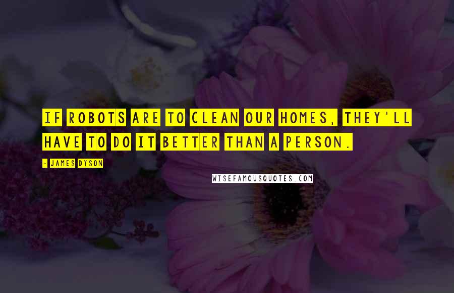 James Dyson Quotes: If robots are to clean our homes, they'll have to do it better than a person.