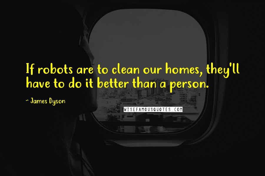 James Dyson Quotes: If robots are to clean our homes, they'll have to do it better than a person.