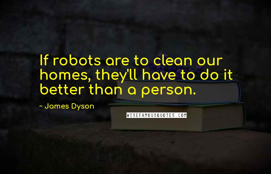 James Dyson Quotes: If robots are to clean our homes, they'll have to do it better than a person.