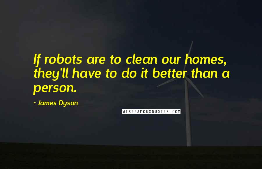 James Dyson Quotes: If robots are to clean our homes, they'll have to do it better than a person.