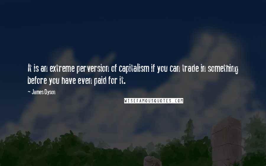 James Dyson Quotes: It is an extreme perversion of capitalism if you can trade in something before you have even paid for it.