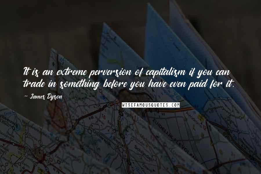 James Dyson Quotes: It is an extreme perversion of capitalism if you can trade in something before you have even paid for it.