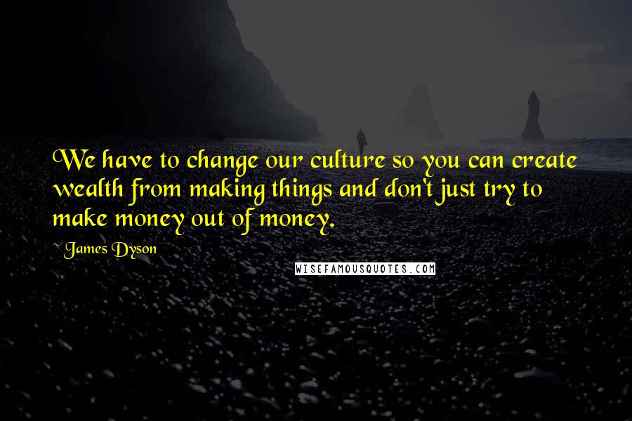 James Dyson Quotes: We have to change our culture so you can create wealth from making things and don't just try to make money out of money.
