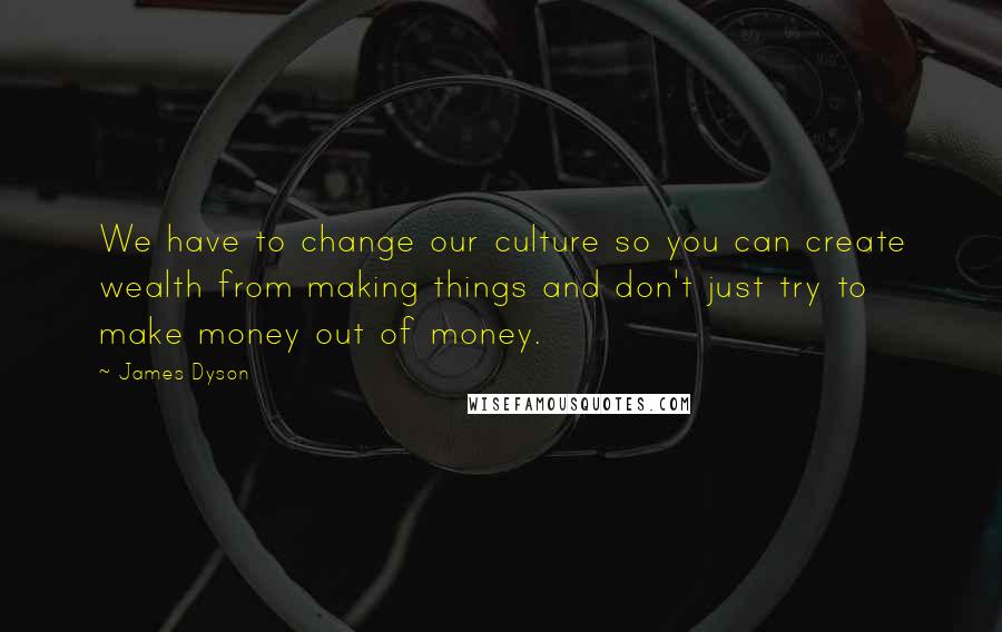 James Dyson Quotes: We have to change our culture so you can create wealth from making things and don't just try to make money out of money.