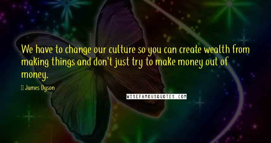 James Dyson Quotes: We have to change our culture so you can create wealth from making things and don't just try to make money out of money.