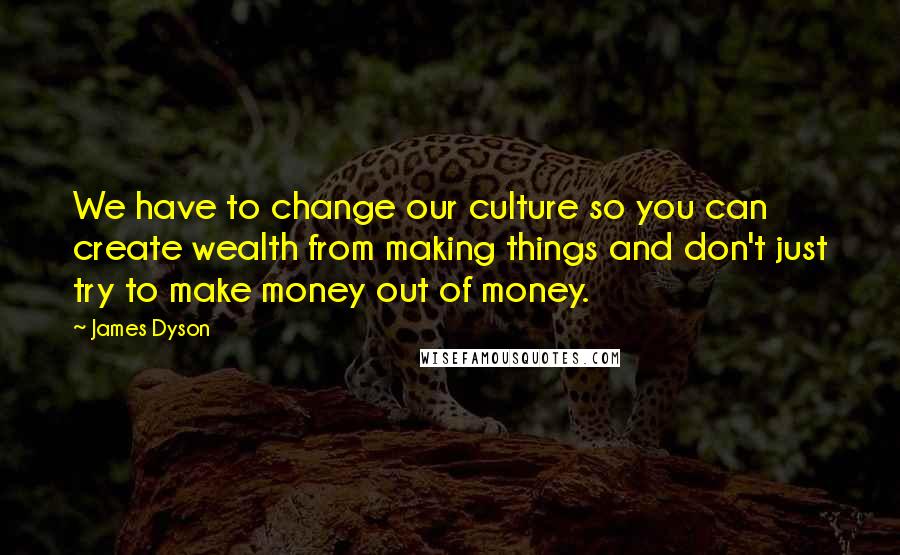 James Dyson Quotes: We have to change our culture so you can create wealth from making things and don't just try to make money out of money.