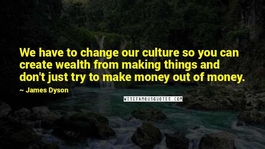 James Dyson Quotes: We have to change our culture so you can create wealth from making things and don't just try to make money out of money.