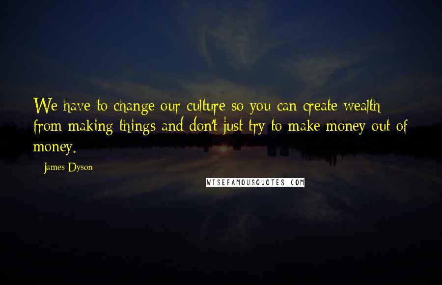 James Dyson Quotes: We have to change our culture so you can create wealth from making things and don't just try to make money out of money.