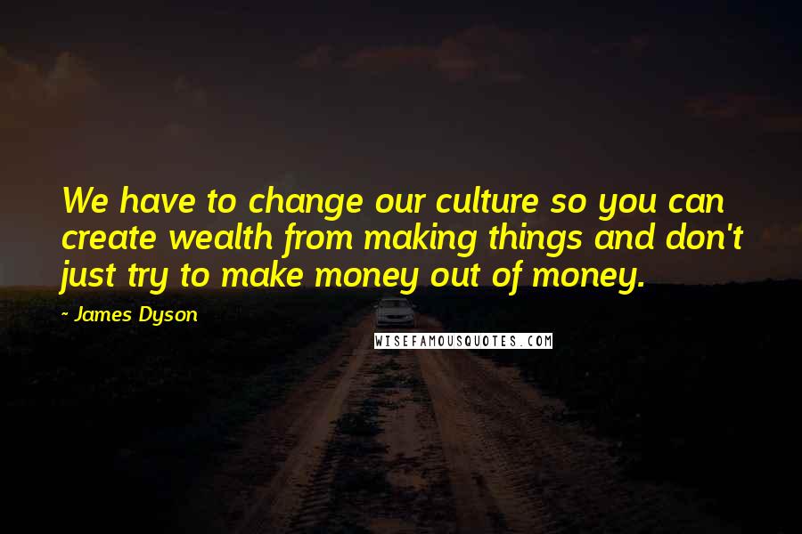James Dyson Quotes: We have to change our culture so you can create wealth from making things and don't just try to make money out of money.