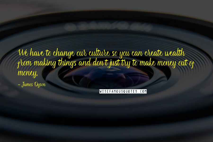 James Dyson Quotes: We have to change our culture so you can create wealth from making things and don't just try to make money out of money.