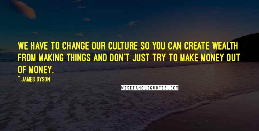 James Dyson Quotes: We have to change our culture so you can create wealth from making things and don't just try to make money out of money.