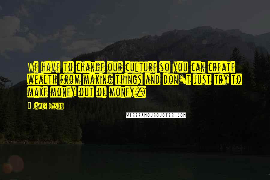 James Dyson Quotes: We have to change our culture so you can create wealth from making things and don't just try to make money out of money.