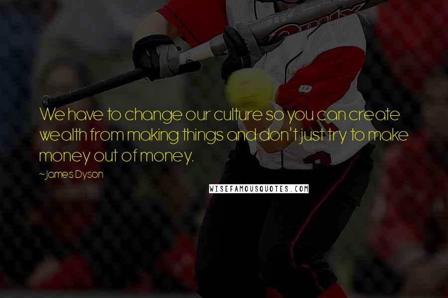 James Dyson Quotes: We have to change our culture so you can create wealth from making things and don't just try to make money out of money.