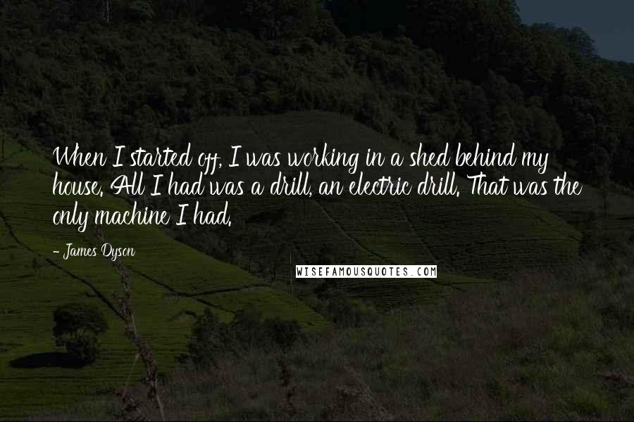 James Dyson Quotes: When I started off, I was working in a shed behind my house. All I had was a drill, an electric drill. That was the only machine I had.