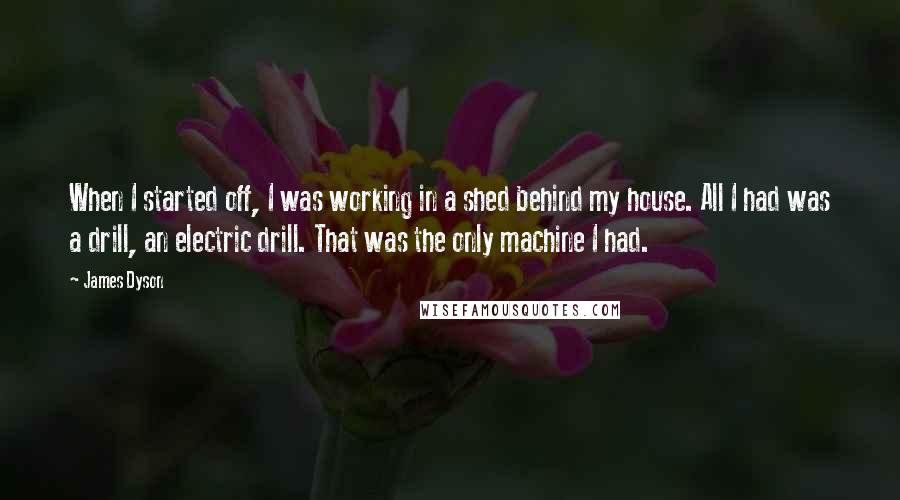 James Dyson Quotes: When I started off, I was working in a shed behind my house. All I had was a drill, an electric drill. That was the only machine I had.