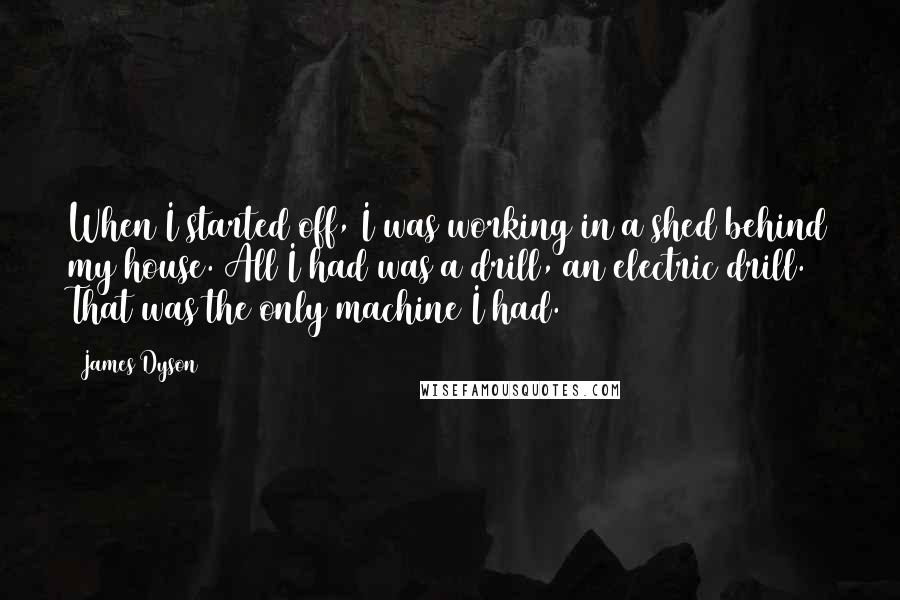 James Dyson Quotes: When I started off, I was working in a shed behind my house. All I had was a drill, an electric drill. That was the only machine I had.