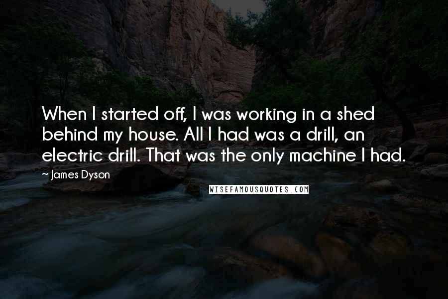 James Dyson Quotes: When I started off, I was working in a shed behind my house. All I had was a drill, an electric drill. That was the only machine I had.