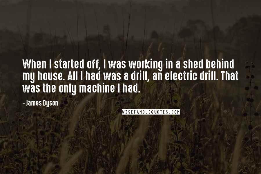 James Dyson Quotes: When I started off, I was working in a shed behind my house. All I had was a drill, an electric drill. That was the only machine I had.