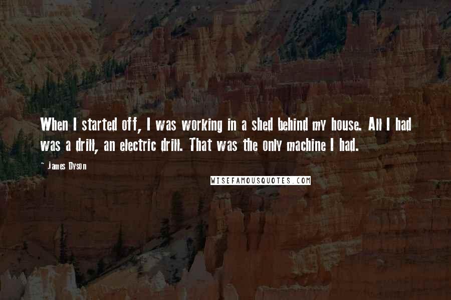 James Dyson Quotes: When I started off, I was working in a shed behind my house. All I had was a drill, an electric drill. That was the only machine I had.