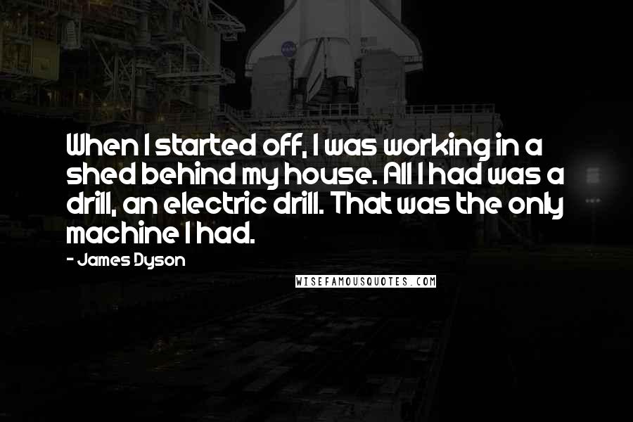 James Dyson Quotes: When I started off, I was working in a shed behind my house. All I had was a drill, an electric drill. That was the only machine I had.