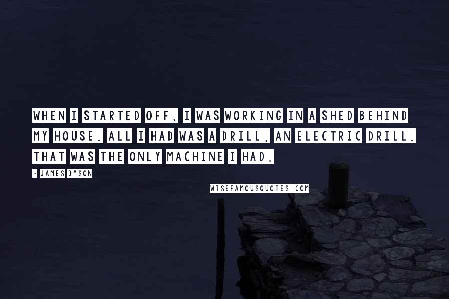 James Dyson Quotes: When I started off, I was working in a shed behind my house. All I had was a drill, an electric drill. That was the only machine I had.