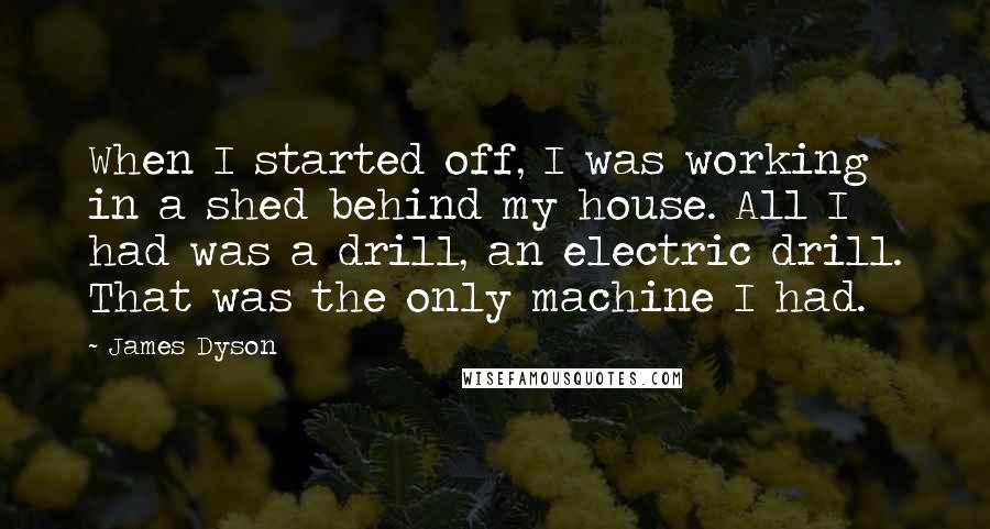 James Dyson Quotes: When I started off, I was working in a shed behind my house. All I had was a drill, an electric drill. That was the only machine I had.