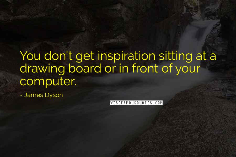 James Dyson Quotes: You don't get inspiration sitting at a drawing board or in front of your computer.