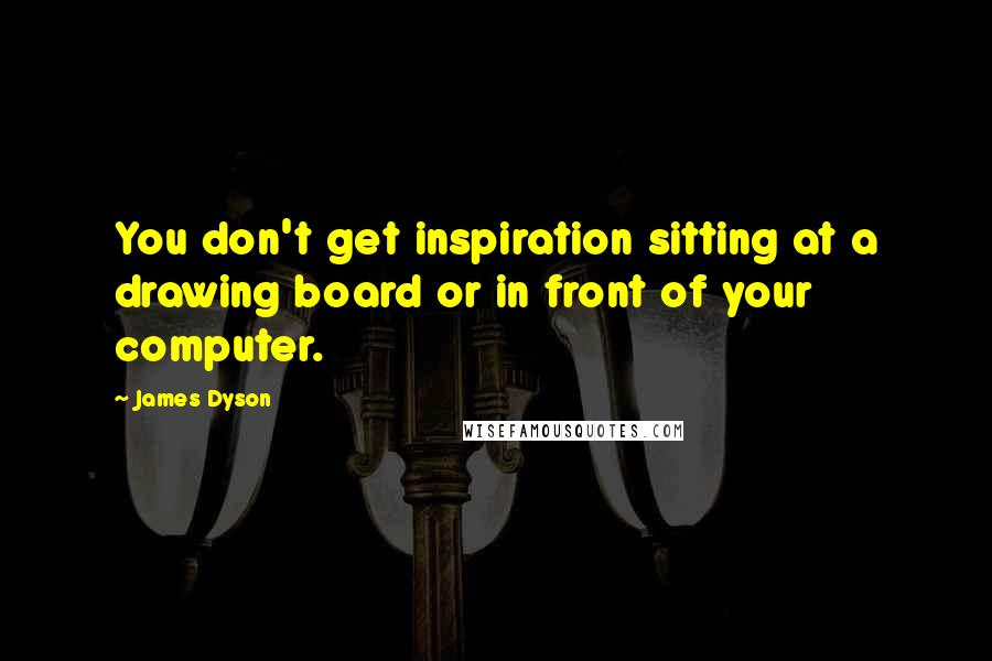 James Dyson Quotes: You don't get inspiration sitting at a drawing board or in front of your computer.