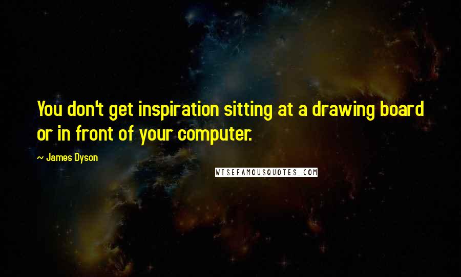 James Dyson Quotes: You don't get inspiration sitting at a drawing board or in front of your computer.