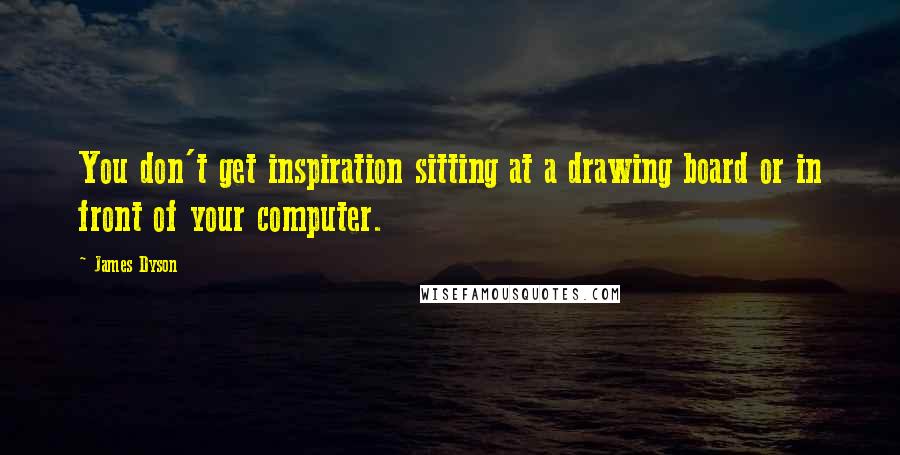 James Dyson Quotes: You don't get inspiration sitting at a drawing board or in front of your computer.