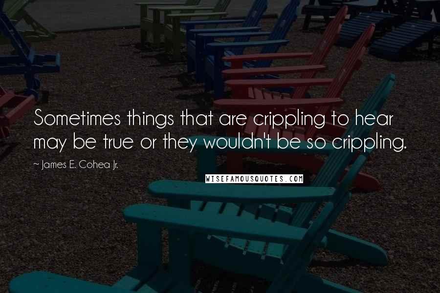 James E. Cohea Jr. Quotes: Sometimes things that are crippling to hear may be true or they wouldn't be so crippling.