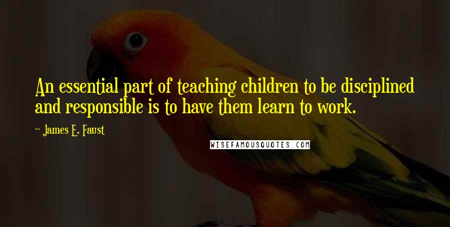 James E. Faust Quotes: An essential part of teaching children to be disciplined and responsible is to have them learn to work.