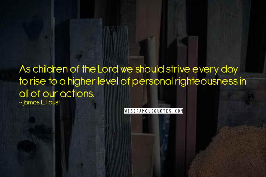 James E. Faust Quotes: As children of the Lord we should strive every day to rise to a higher level of personal righteousness in all of our actions.