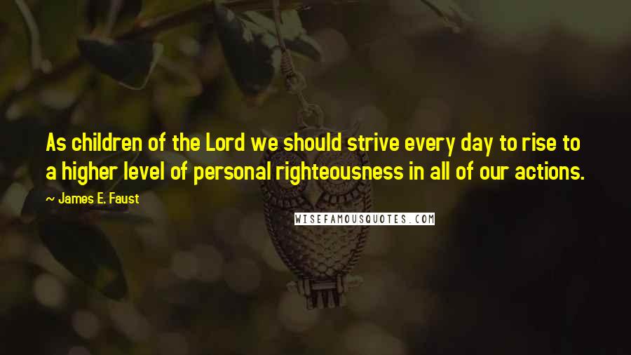 James E. Faust Quotes: As children of the Lord we should strive every day to rise to a higher level of personal righteousness in all of our actions.