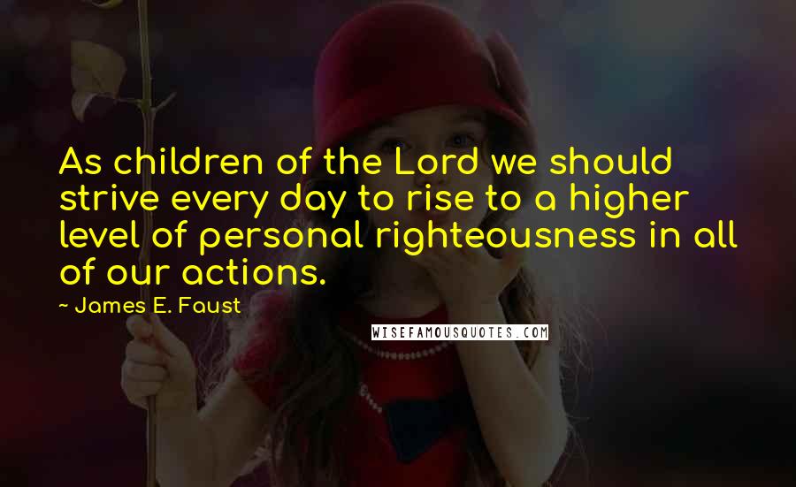 James E. Faust Quotes: As children of the Lord we should strive every day to rise to a higher level of personal righteousness in all of our actions.