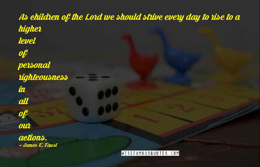 James E. Faust Quotes: As children of the Lord we should strive every day to rise to a higher level of personal righteousness in all of our actions.