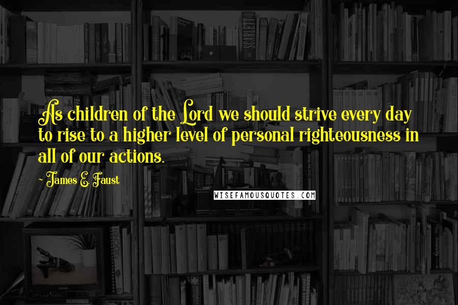 James E. Faust Quotes: As children of the Lord we should strive every day to rise to a higher level of personal righteousness in all of our actions.