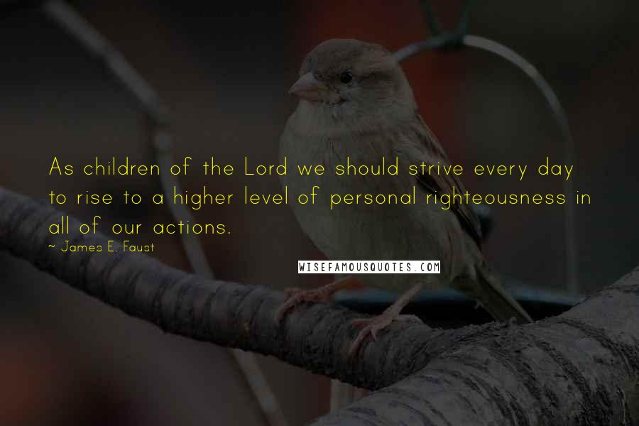 James E. Faust Quotes: As children of the Lord we should strive every day to rise to a higher level of personal righteousness in all of our actions.