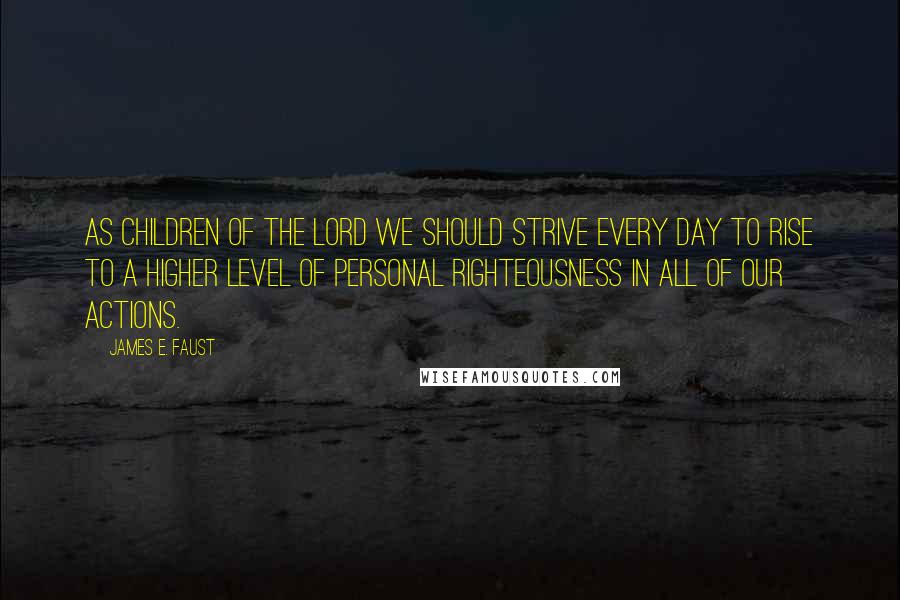 James E. Faust Quotes: As children of the Lord we should strive every day to rise to a higher level of personal righteousness in all of our actions.